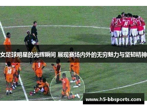 女足球明星的光辉瞬间 展现赛场内外的无穷魅力与坚韧精神